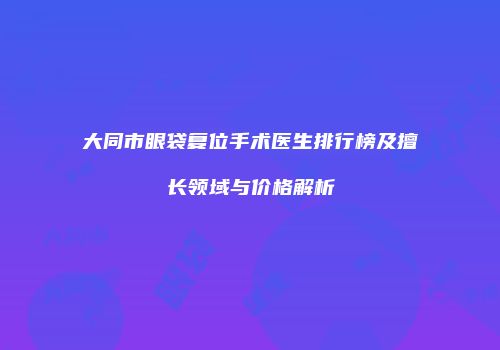 大同市眼袋复位手术医生排行榜及擅长领域与价格解析