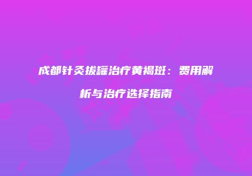 成都针灸拔罐治疗黄褐斑：费用解析与治疗选择指南
