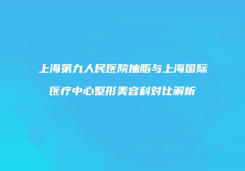 上海第九人民医院抽脂与上海国际医疗中心整形美容科对比解析