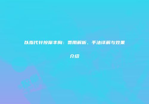 以指代针按摩丰胸：费用解析、手法详解与效果介绍