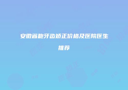安徽省龅牙齿矫正价格及医院医生推荐