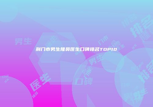 荆门市男生隆鼻医生口碑排名TOP10