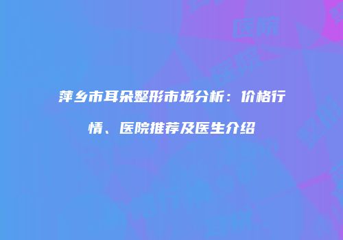 萍乡市耳朵整形市场分析：价格行情、医院推荐及医生介绍