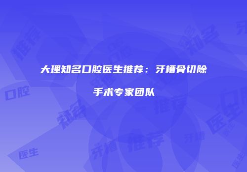 大理知名口腔医生推荐：牙槽骨切除手术专家团队