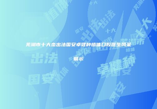 芜湖市十大杰出法国安卓健种植体口腔医生风采展示