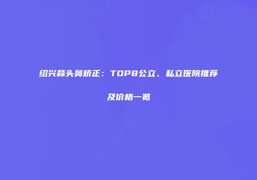 绍兴蒜头鼻矫正：TOP8公立、私立医院推荐及价格一览