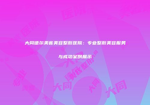 大同德尔美客美容整形医院：专业整形美容服务与成功案例展示