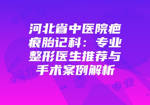 河北省中医院疤痕胎记科：专业整形医生推荐与手术案例解析