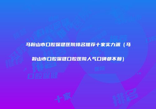 马鞍山市口腔保健医院排名推荐十家实力派（马鞍山市口腔保健口腔医院人气口碑都不赖）