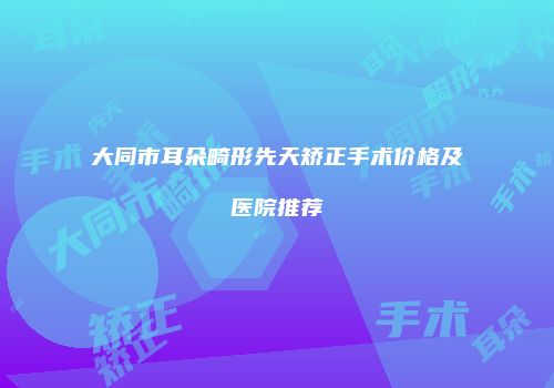 大同市耳朵畸形先天矫正手术价格及医院推荐