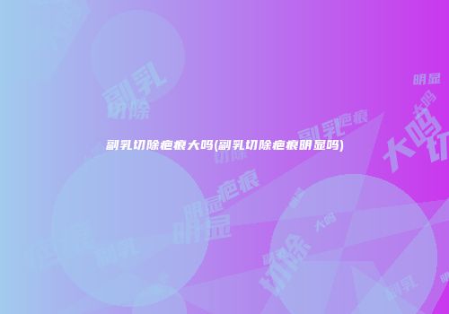 副乳切除疤痕大吗(副乳切除疤痕明显吗)