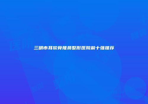 三明市耳软骨隆鼻整形医院前十强推荐