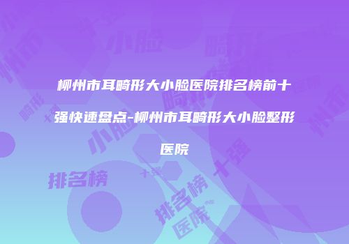 柳州市耳畸形大小脸医院排名榜前十强快速盘点-柳州市耳畸形大小脸整形医院