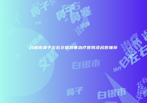 白银市鼻子左右交替鼻塞治疗医院及名医推荐