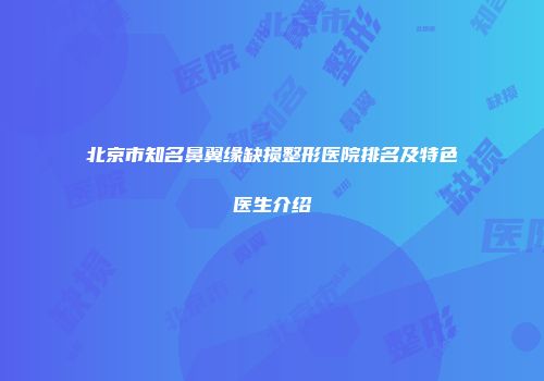 北京市知名鼻翼缘缺损整形医院排名及特色医生介绍
