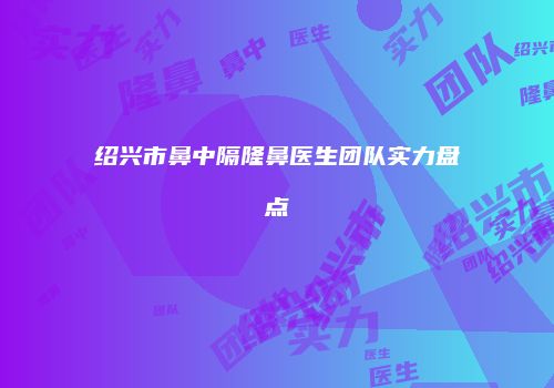 绍兴市鼻中隔隆鼻医生团队实力盘点