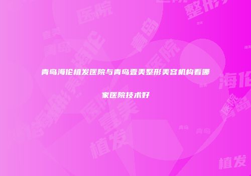 青岛海伦植发医院与青岛壹美整形美容机构看哪家医院技术好