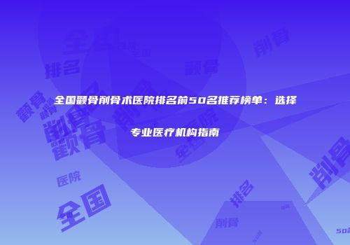 全国颧骨削骨术医院排名前50名推荐榜单：选择专业医疗机构指南