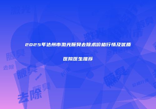 2025年达州市激光腋臭去除术价格行情及优质医院医生推荐