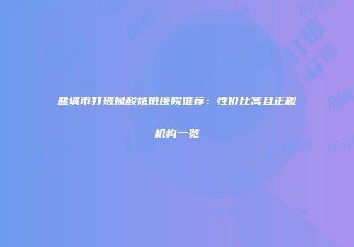 盐城市打玻尿酸祛斑医院推荐：性价比高且正规机构一览