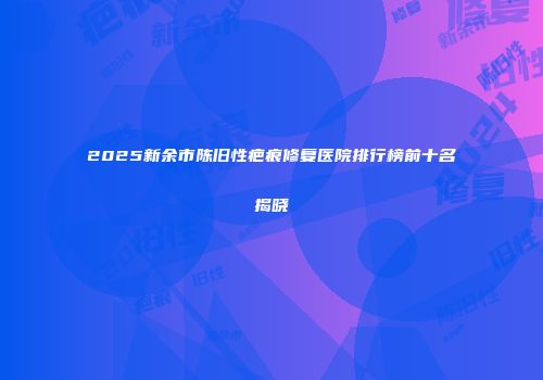 2025新余市陈旧性疤痕修复医院排行榜前十名揭晓