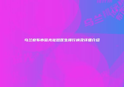 乌兰察布市磁光祛斑医生排行榜及详细介绍