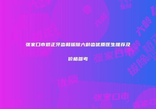 张家口市矫正牙齿和拔除六龄齿优质医生推荐及价格参考