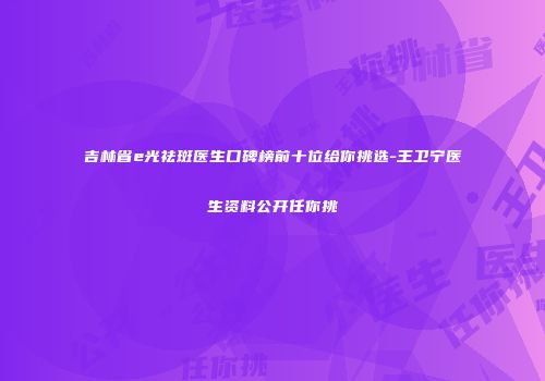 吉林省e光祛斑医生口碑榜前十位给你挑选-王卫宁医生资料公开任你挑