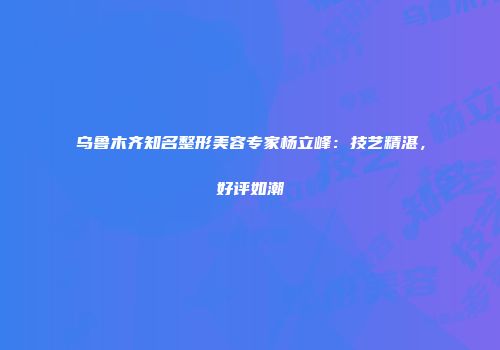 乌鲁木齐知名整形美容专家杨立峰：技艺精湛，好评如潮