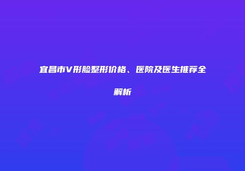 宜昌市V形脸整形价格、医院及医生推荐全解析