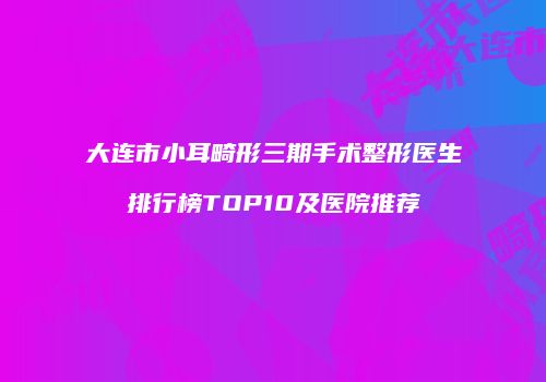 大连市小耳畸形三期手术整形医生排行榜TOP10及医院推荐