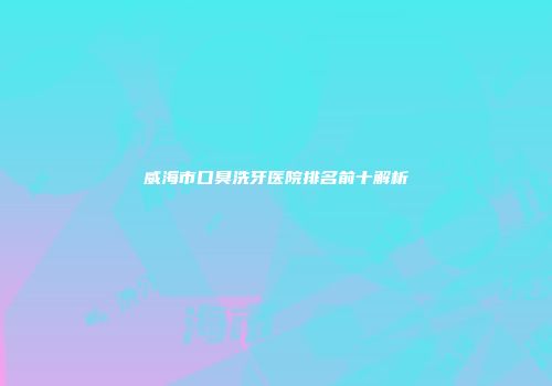 威海市口臭洗牙医院排名前十解析