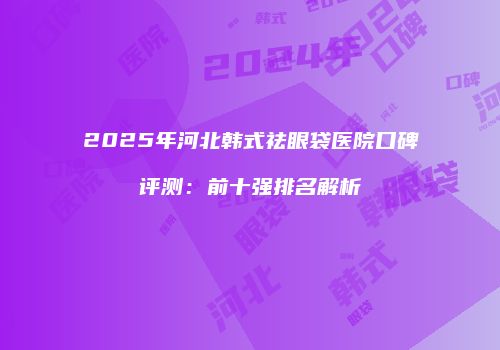 2025年河北韩式祛眼袋医院口碑评测：前十强排名解析