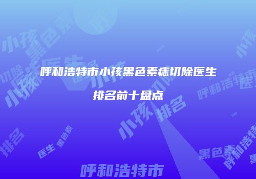 呼和浩特市小孩黑色素痣切除医生排名前十盘点