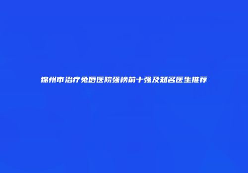锦州市治疗兔唇医院强榜前十强及知名医生推荐
