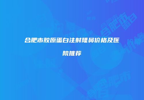 合肥市胶原蛋白注射隆鼻价格及医院推荐