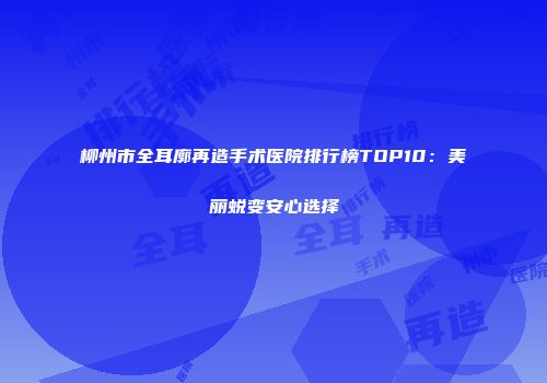 柳州市全耳廓再造手术医院排行榜TOP10：美丽蜕变安心选择