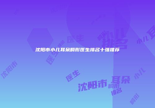 沈阳市小儿耳朵畸形医生排名十强推荐