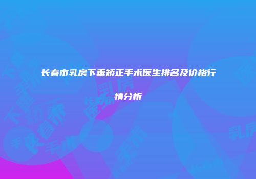 长春市乳房下垂矫正手术医生排名及价格行情分析