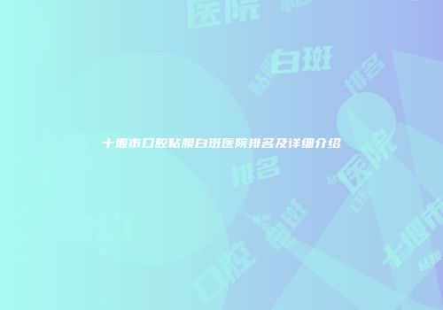 十堰市口腔粘膜白斑医院排名及详细介绍