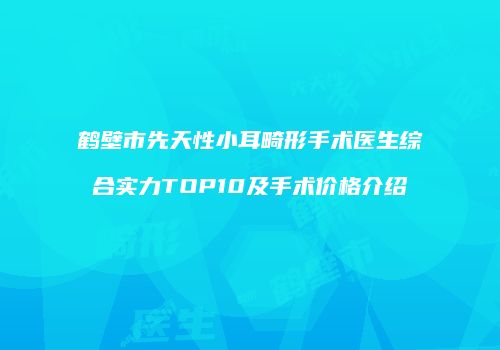 鹤壁市先天性小耳畸形手术医生综合实力TOP10及手术价格介绍