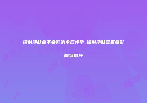 镭射净肤会不会影响今后怀孕_镭射净肤是否会影响到排汗
