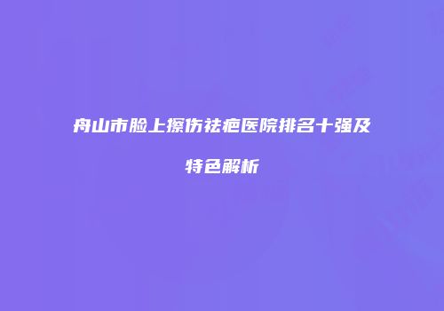 舟山市脸上擦伤祛疤医院排名十强及特色解析