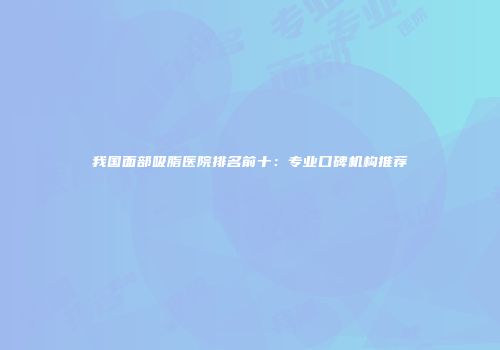 我国面部吸脂医院排名前十：专业口碑机构推荐