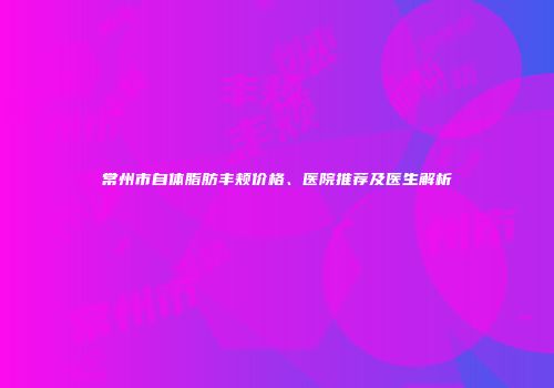 常州市自体脂肪丰颊价格、医院推荐及医生解析