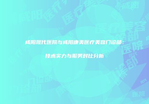 咸阳现代医院与咸阳康美医疗美容门诊部：技术实力与服务对比分析