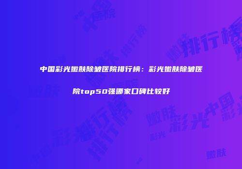 中国彩光嫩肤除皱医院排行榜：彩光嫩肤除皱医院top50强哪家口碑比较好