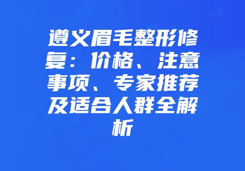 遵义眉毛整形修复：价格、注意事项、专家推荐及适合人群全解析