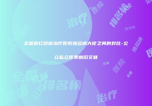 全国鲜红斑痣治疗医院排名榜大佬之间的对比-公立私立医美新旧交替