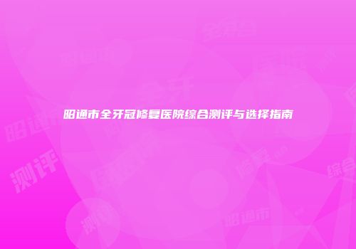 昭通市全牙冠修复医院综合测评与选择指南